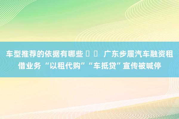 车型推荐的依据有哪些 		 广东步履汽车融资租借业务 “以租代购”“车抵贷”宣传被喊停