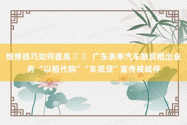 维修技巧如何提高 		 广东表率汽车融资租出业务 “以租代购”“车抵贷”宣传被喊停