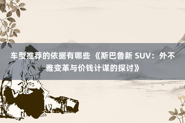 车型推荐的依据有哪些 《斯巴鲁新 SUV：外不雅变革与价钱计谋的探讨》