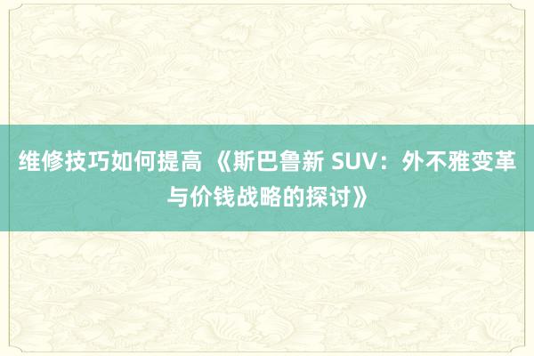 维修技巧如何提高 《斯巴鲁新 SUV：外不雅变革与价钱战略的探讨》