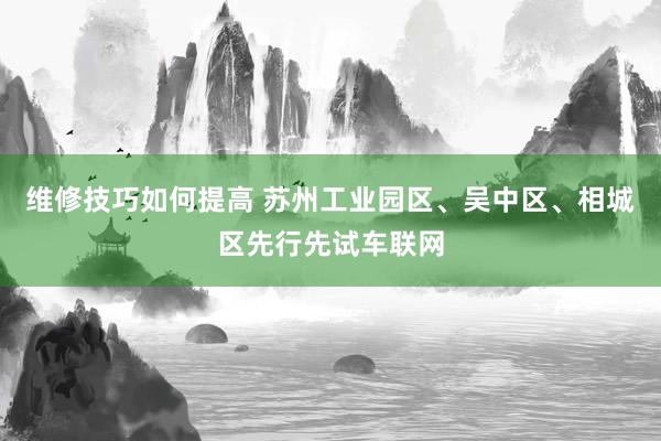 维修技巧如何提高 苏州工业园区、吴中区、相城区先行先试车联网