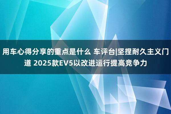 用车心得分享的重点是什么 车评台|坚捏耐久主义门道 2025款EV5以改进运行提高竞争力