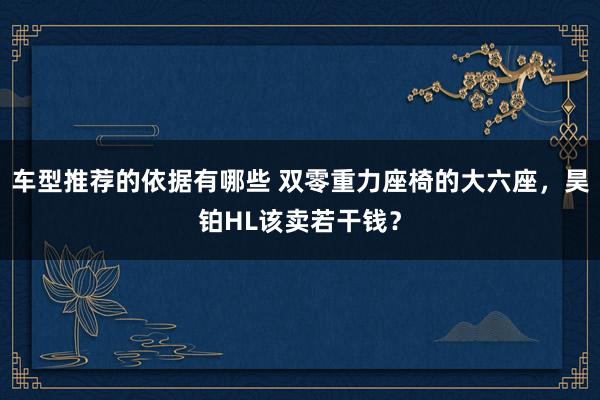 车型推荐的依据有哪些 双零重力座椅的大六座，昊铂HL该卖若干钱？