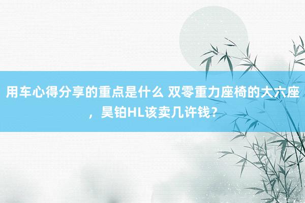 用车心得分享的重点是什么 双零重力座椅的大六座，昊铂HL该卖几许钱？