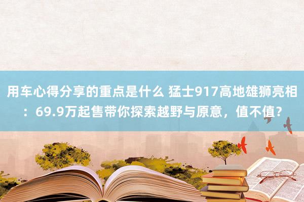 用车心得分享的重点是什么 猛士917高地雄狮亮相：69.9万起售带你探索越野与原意，值不值？