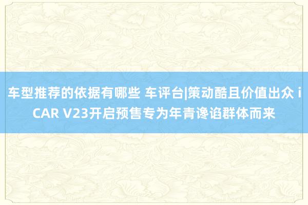 车型推荐的依据有哪些 车评台|策动酷且价值出众 iCAR V23开启预售专为年青谗谄群体而来