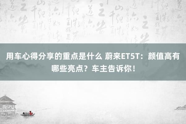 用车心得分享的重点是什么 蔚来ET5T：颜值高有哪些亮点？车主告诉你！