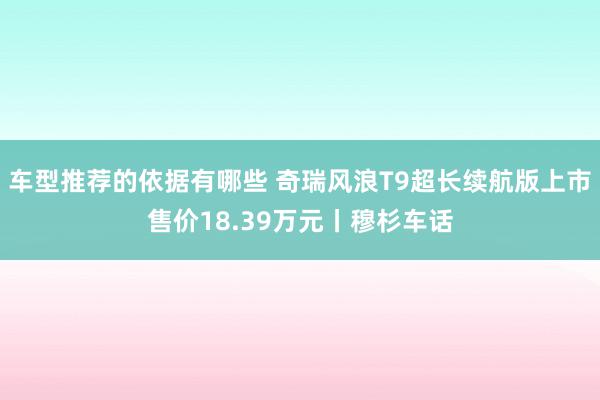 车型推荐的依据有哪些 奇瑞风浪T9超长续航版上市售价18.39万元丨穆杉车话