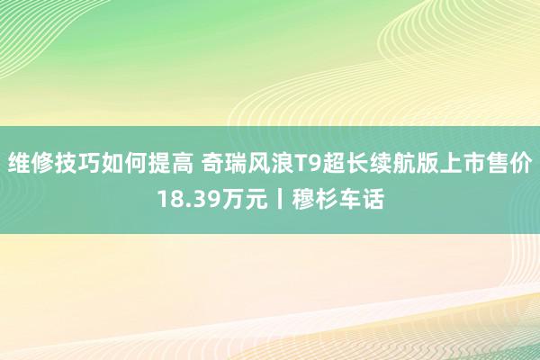 维修技巧如何提高 奇瑞风浪T9超长续航版上市售价18.39万元丨穆杉车话