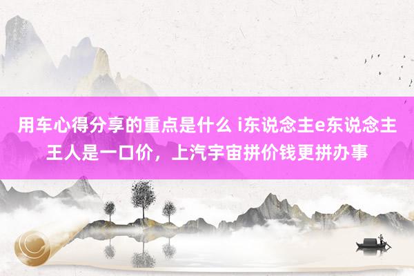 用车心得分享的重点是什么 i东说念主e东说念主王人是一口价，上汽宇宙拼价钱更拼办事