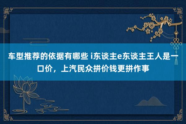 车型推荐的依据有哪些 i东谈主e东谈主王人是一口价，上汽民众拼价钱更拼作事