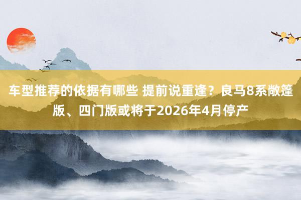 车型推荐的依据有哪些 提前说重逢？良马8系敞篷版、四门版或将于2026年4月停产