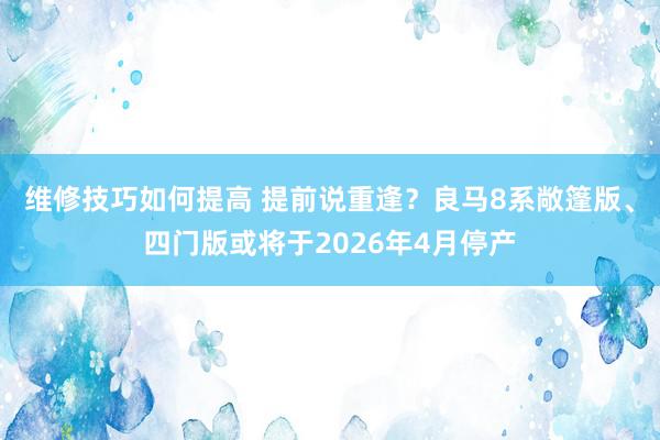 维修技巧如何提高 提前说重逢？良马8系敞篷版、四门版或将于2026年4月停产