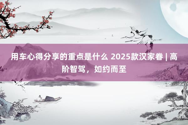 用车心得分享的重点是什么 2025款汉家眷 | 高阶智驾，如约而至