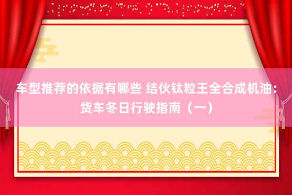 车型推荐的依据有哪些 结伙钛粒王全合成机油：货车冬日行驶指南（一）