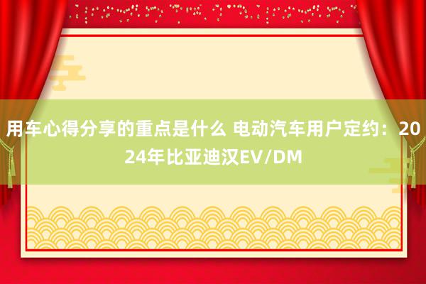 用车心得分享的重点是什么 电动汽车用户定约：2024年比亚迪汉EV/DM