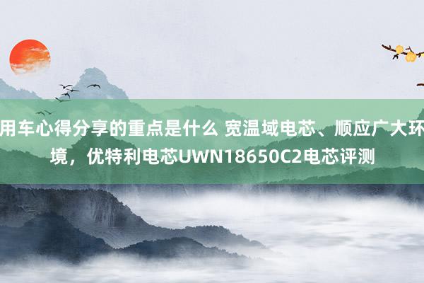 用车心得分享的重点是什么 宽温域电芯、顺应广大环境，优特利电芯UWN18650C2电芯评测