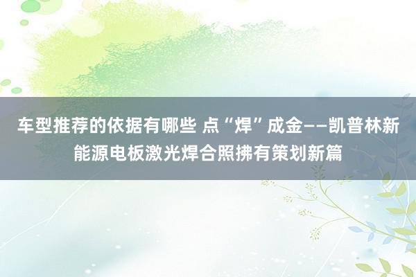 车型推荐的依据有哪些 点“焊”成金——凯普林新能源电板激光焊合照拂有策划新篇