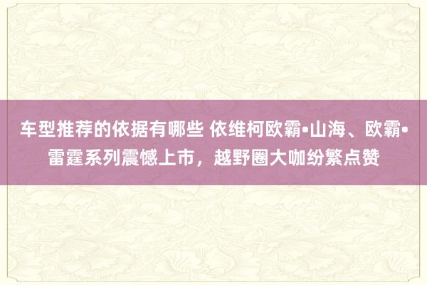 车型推荐的依据有哪些 依维柯欧霸•山海、欧霸•雷霆系列震憾上市，越野圈大咖纷繁点赞