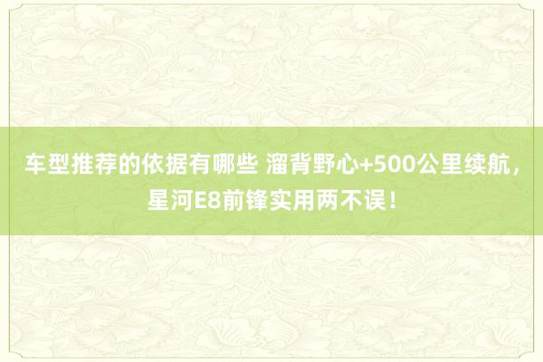 车型推荐的依据有哪些 溜背野心+500公里续航，星河E8前锋实用两不误！