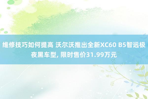 维修技巧如何提高 沃尔沃推出全新XC60 B5智远极夜黑车型, 限时售价31.99万元