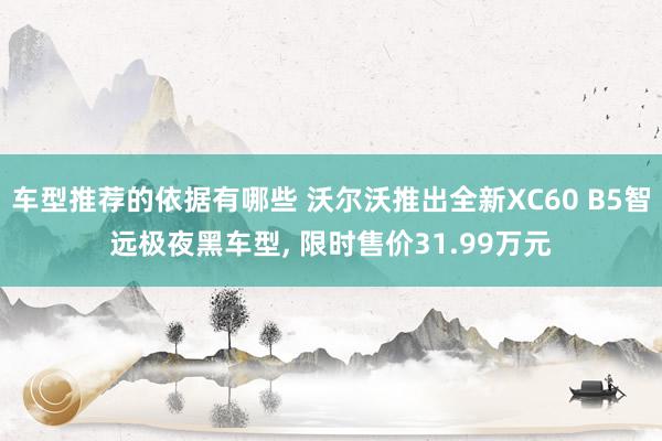 车型推荐的依据有哪些 沃尔沃推出全新XC60 B5智远极夜黑车型, 限时售价31.99万元