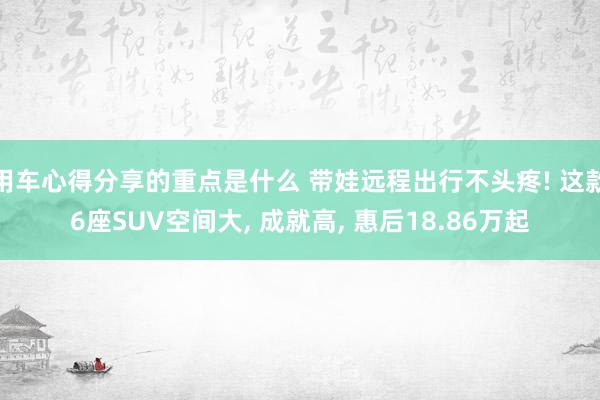 用车心得分享的重点是什么 带娃远程出行不头疼! 这款6座SUV空间大, 成就高, 惠后18.86万起