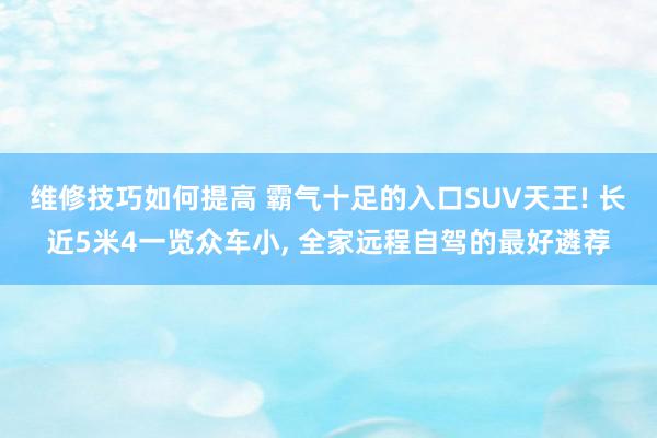 维修技巧如何提高 霸气十足的入口SUV天王! 长近5米4一览众车小, 全家远程自驾的最好遴荐