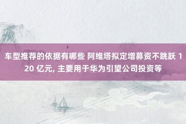 车型推荐的依据有哪些 阿维塔拟定增募资不跳跃 120 亿元, 主要用于华为引望公司投资等