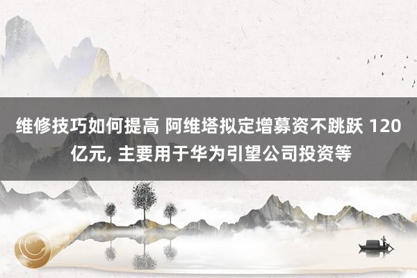 维修技巧如何提高 阿维塔拟定增募资不跳跃 120 亿元, 主要用于华为引望公司投资等