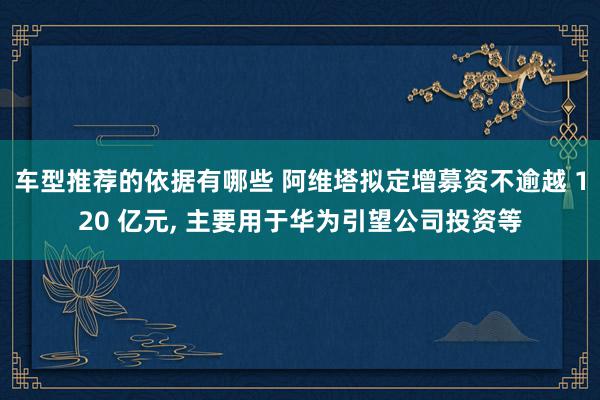 车型推荐的依据有哪些 阿维塔拟定增募资不逾越 120 亿元, 主要用于华为引望公司投资等