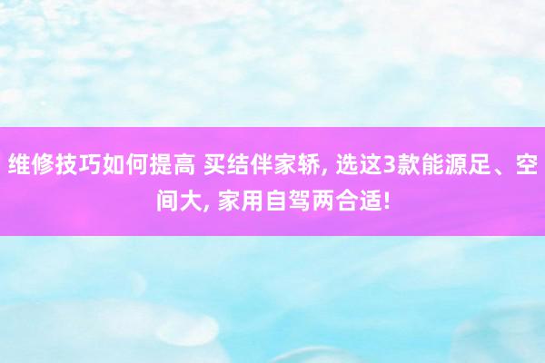 维修技巧如何提高 买结伴家轿, 选这3款能源足、空间大, 家用自驾两合适!