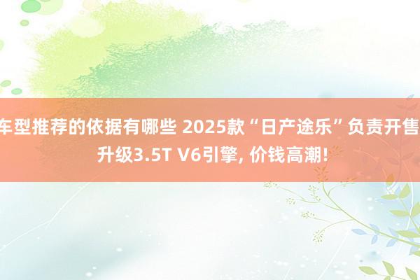 车型推荐的依据有哪些 2025款“日产途乐”负责开售, 升级3.5T V6引擎, 价钱高潮!