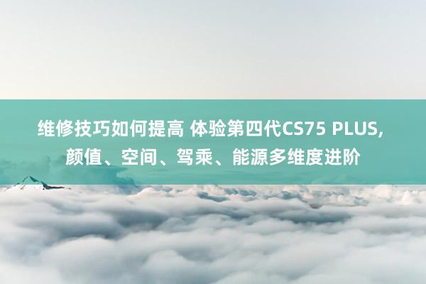 维修技巧如何提高 体验第四代CS75 PLUS, 颜值、空间、驾乘、能源多维度进阶