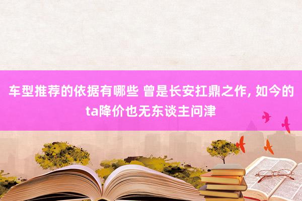 车型推荐的依据有哪些 曾是长安扛鼎之作, 如今的ta降价也无东谈主问津