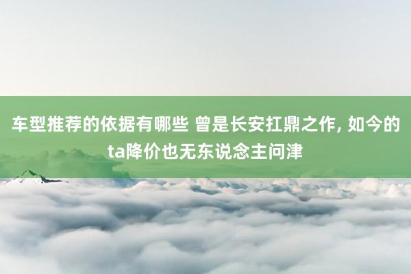 车型推荐的依据有哪些 曾是长安扛鼎之作, 如今的ta降价也无东说念主问津