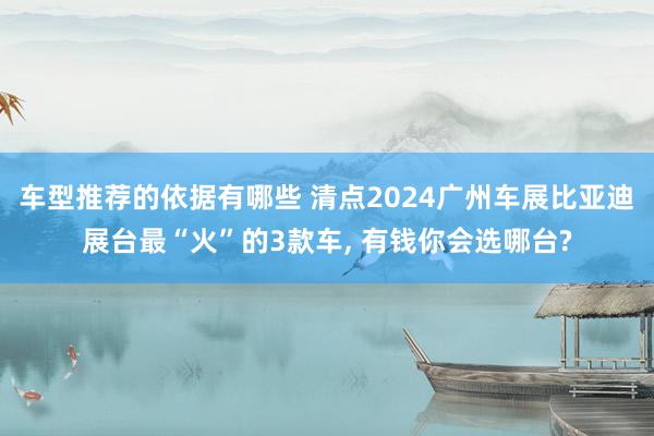 车型推荐的依据有哪些 清点2024广州车展比亚迪展台最“火”的3款车, 有钱你会选哪台?