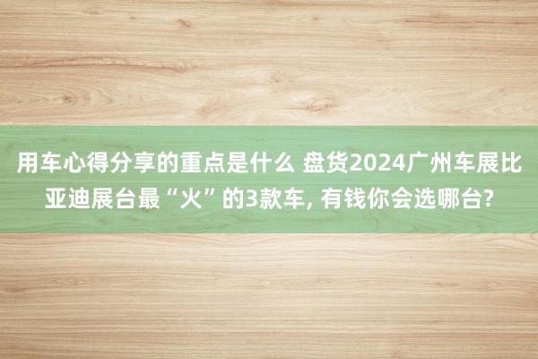 用车心得分享的重点是什么 盘货2024广州车展比亚迪展台最“火”的3款车, 有钱你会选哪台?