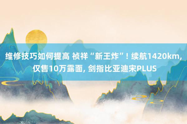 维修技巧如何提高 祯祥“新王炸”! 续航1420km, 仅售10万露面, 剑指比亚迪宋PLUS