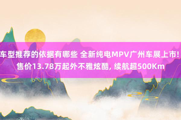 车型推荐的依据有哪些 全新纯电MPV广州车展上市! 售价13.78万起外不雅炫酷, 续航超500Km