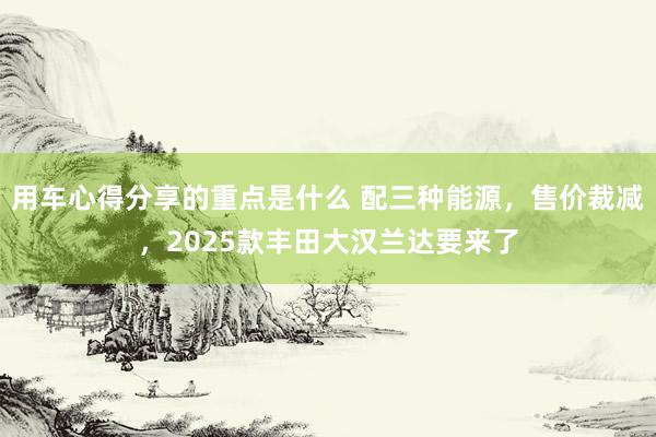 用车心得分享的重点是什么 配三种能源，售价裁减，2025款丰田大汉兰达要来了