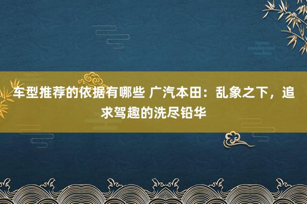 车型推荐的依据有哪些 广汽本田：乱象之下，追求驾趣的洗尽铅华