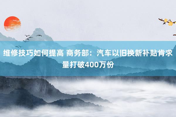 维修技巧如何提高 商务部：汽车以旧换新补贴肯求量打破400万份