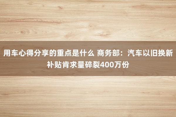 用车心得分享的重点是什么 商务部：汽车以旧换新补贴肯求量碎裂400万份