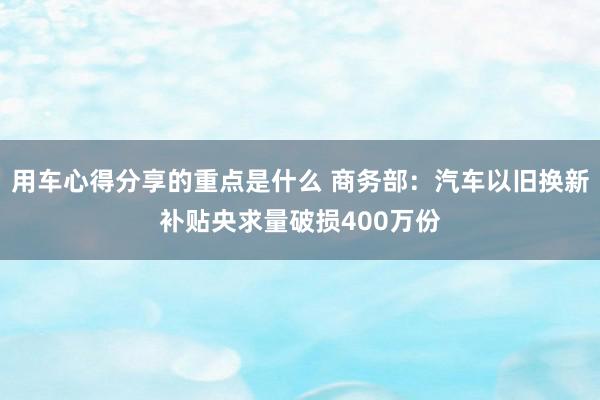 用车心得分享的重点是什么 商务部：汽车以旧换新补贴央求量破损400万份