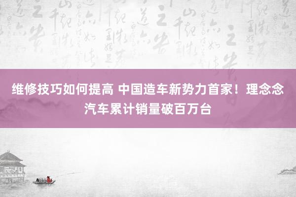 维修技巧如何提高 中国造车新势力首家！理念念汽车累计销量破百万台