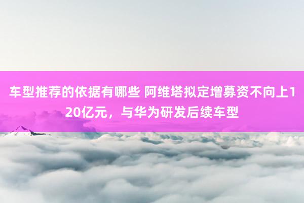 车型推荐的依据有哪些 阿维塔拟定增募资不向上120亿元，与华为研发后续车型