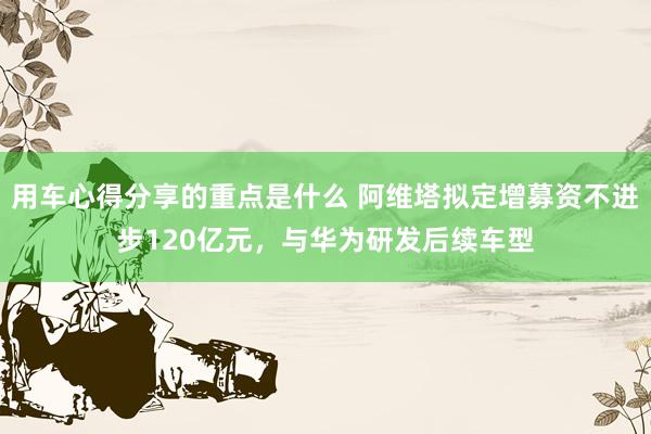 用车心得分享的重点是什么 阿维塔拟定增募资不进步120亿元，与华为研发后续车型