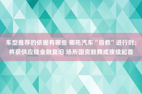 车型推荐的依据有哪些 哪吒汽车“自救”进行时：将获供应链金融复旧 场所国资鼓舞或接续起首