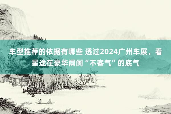 车型推荐的依据有哪些 透过2024广州车展，看星途在豪华阛阓“不客气”的底气